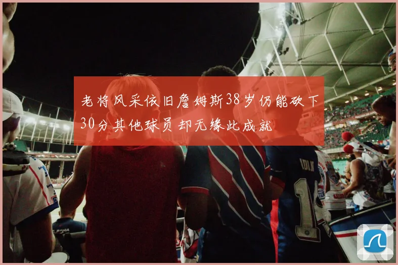 老将风采依旧詹姆斯38岁仍能砍下30分其他球员却无缘此成就
