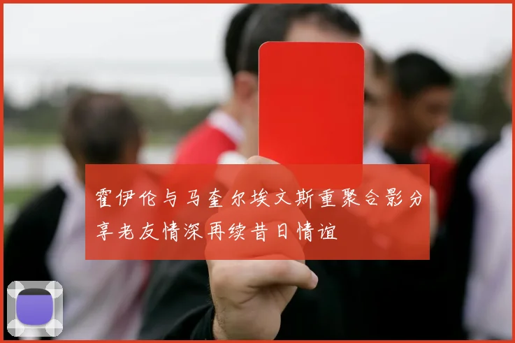 霍伊伦与马奎尔埃文斯重聚合影分享老友情深再续昔日情谊