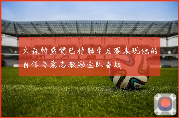 文森特盛赞巴特勒季后赛表现他的自信与意志激励全队奋战