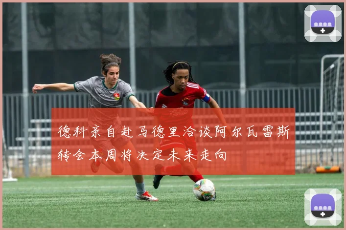 德科亲自赴马德里洽谈阿尔瓦雷斯转会本周将决定未来走向
