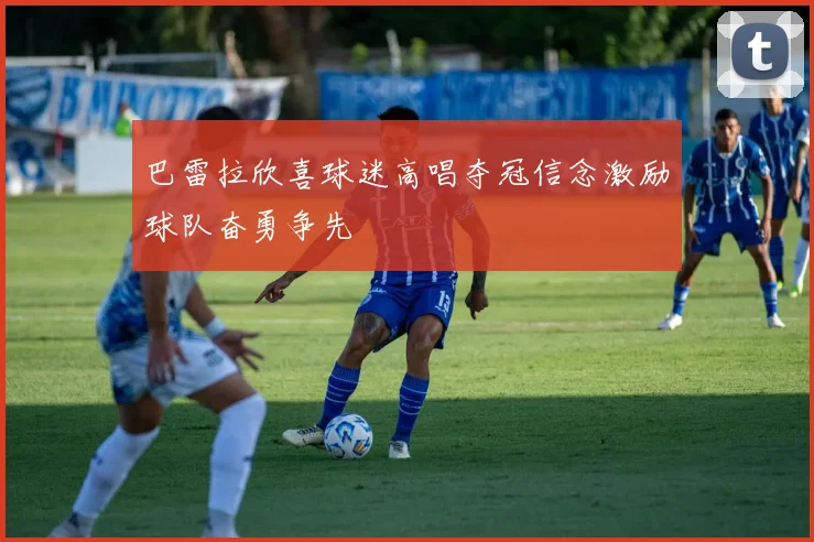 巴雷拉欣喜球迷高唱夺冠信念激励球队奋勇争先