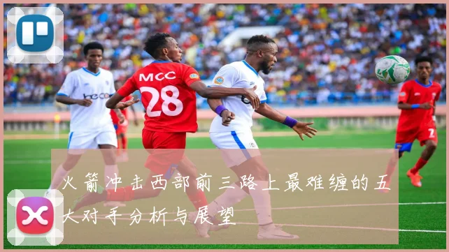 火箭冲击西部前三路上最难缠的五大对手分析与展望