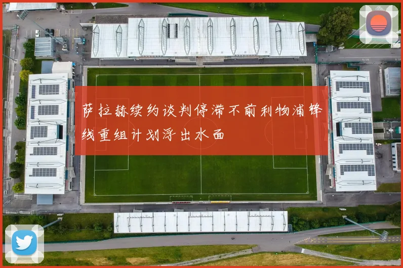 萨拉赫续约谈判停滞不前利物浦锋线重组计划浮出水面
