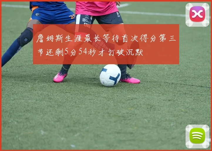 詹姆斯生涯最长等待首次得分第三节还剩5分54秒才打破沉默