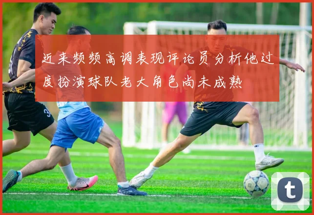 近来频频高调表现评论员分析他过度扮演球队老大角色尚未成熟