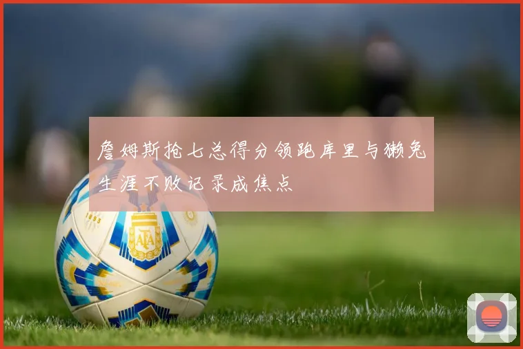 詹姆斯抢七总得分领跑库里与獭兔生涯不败记录成焦点