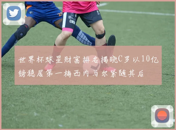 世界杯球星财富排名揭晓C罗以10亿镑稳居第一梅西内马尔紧随其后