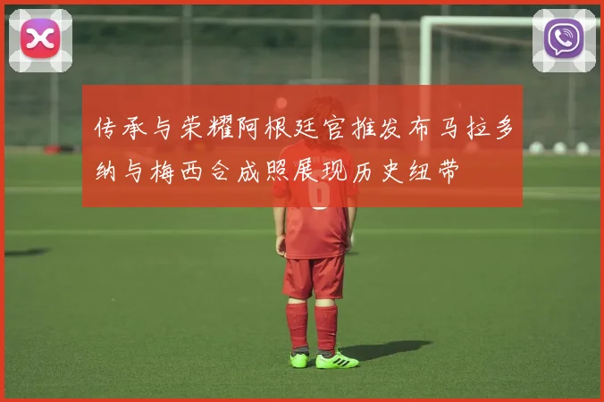 传承与荣耀阿根廷官推发布马拉多纳与梅西合成照展现历史纽带