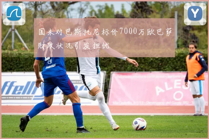 国米对巴斯托尼标价7000万欧巴萨财政状况引发担忧