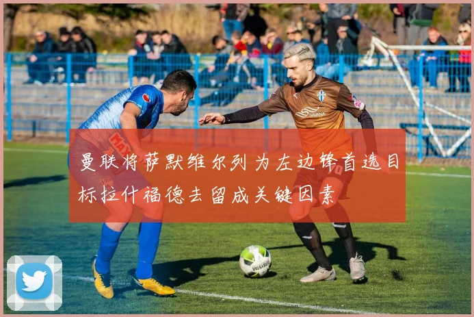 曼联将萨默维尔列为左边锋首选目标拉什福德去留成关键因素