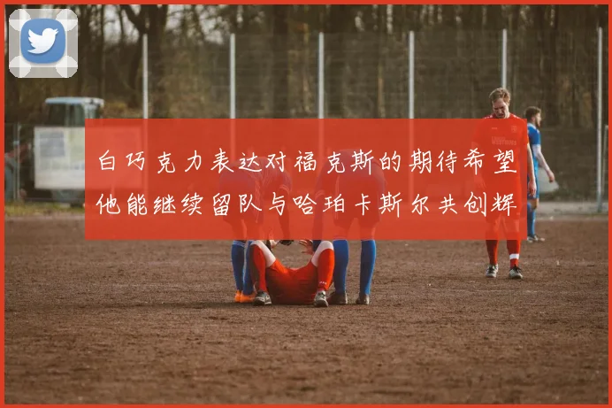 白巧克力表达对福克斯的期待希望他能继续留队与哈珀卡斯尔共创辉煌