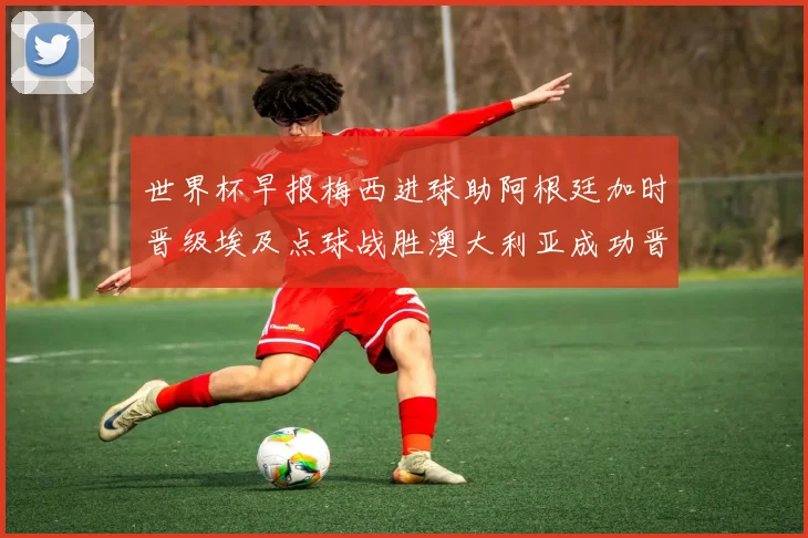 世界杯早报梅西进球助阿根廷加时晋级埃及点球战胜澳大利亚成功晋级