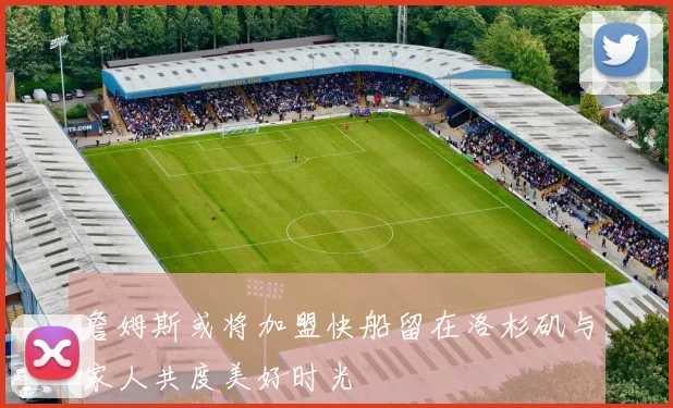 詹姆斯或将加盟快船留在洛杉矶与家人共度美好时光