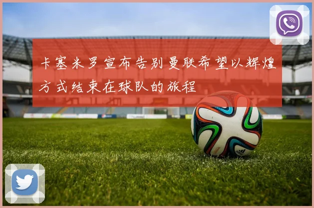 卡塞米罗宣布告别曼联希望以辉煌方式结束在球队的旅程