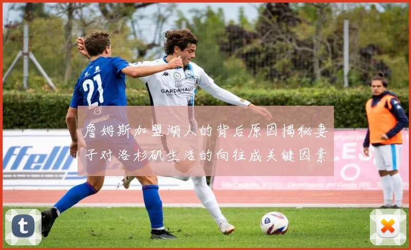 詹姆斯加盟湖人的背后原因揭秘妻子对洛杉矶生活的向往成关键因素