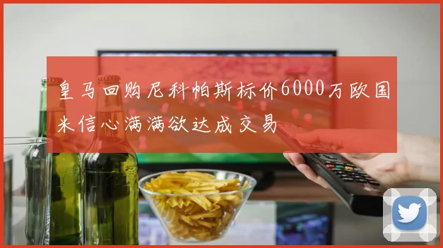 皇马回购尼科帕斯标价6000万欧国米信心满满欲达成交易