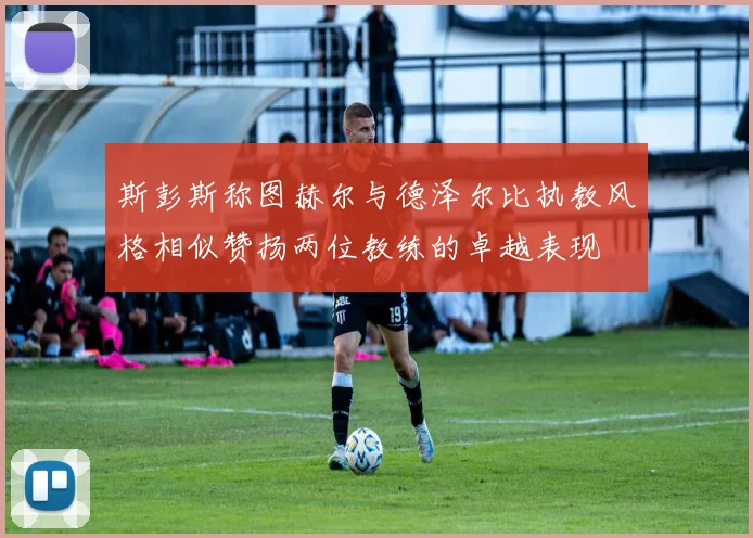 斯彭斯称图赫尔与德泽尔比执教风格相似赞扬两位教练的卓越表现