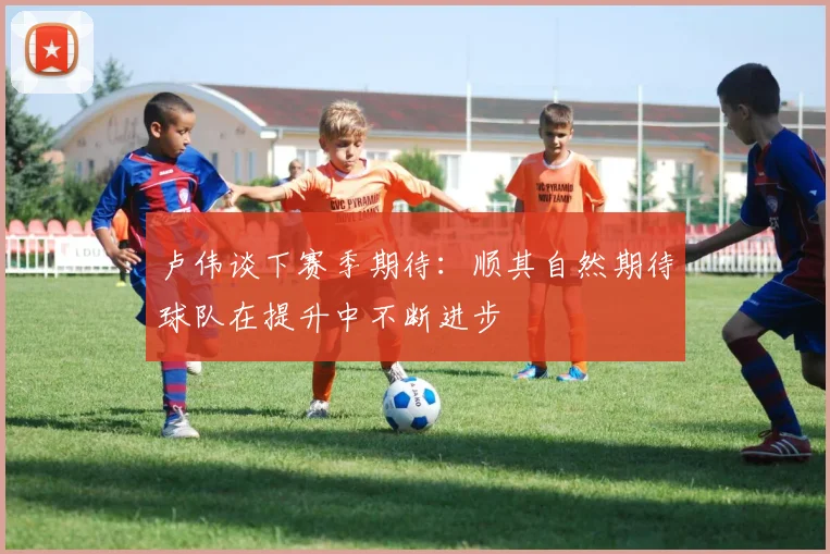 卢伟谈下赛季期待：顺其自然期待球队在提升中不断进步