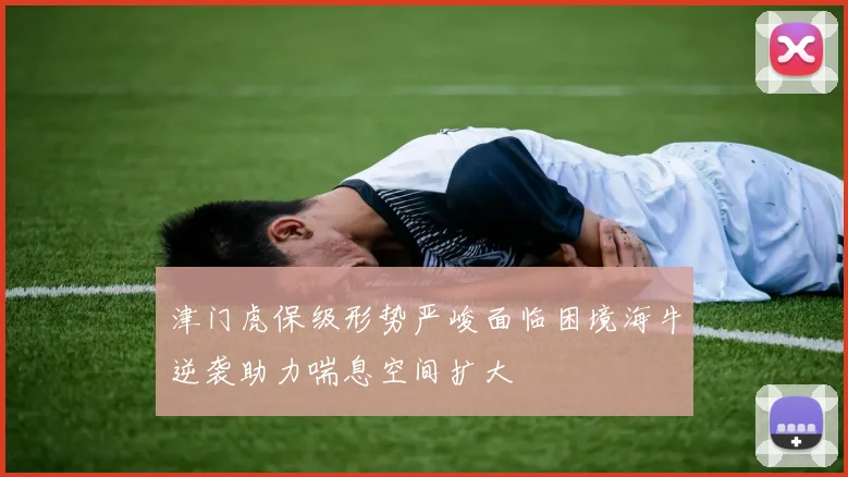 津门虎保级形势严峻面临困境海牛逆袭助力喘息空间扩大