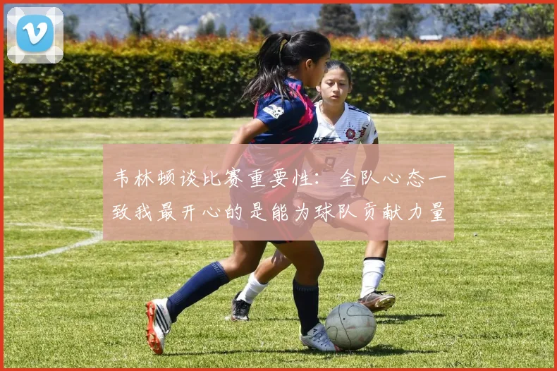 韦林顿谈比赛重要性：全队心态一致我最开心的是能为球队贡献力量