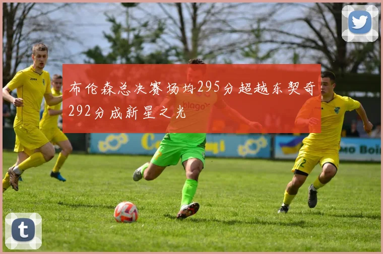 布伦森总决赛场均295分超越东契奇292分成新星之光