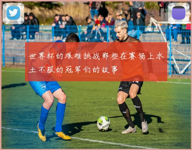 世界杯的艰难挑战那些在赛场上水土不服的冠军们的故事
