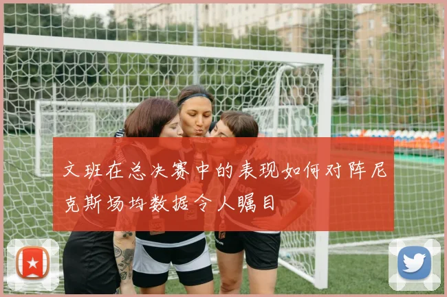 文班在总决赛中的表现如何对阵尼克斯场均数据令人瞩目