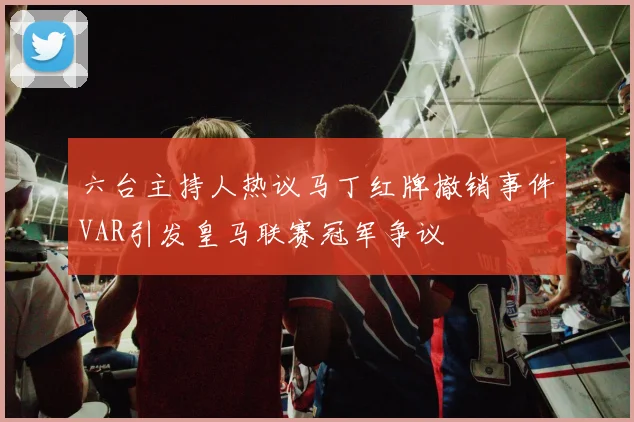 六台主持人热议马丁红牌撤销事件VAR引发皇马联赛冠军争议