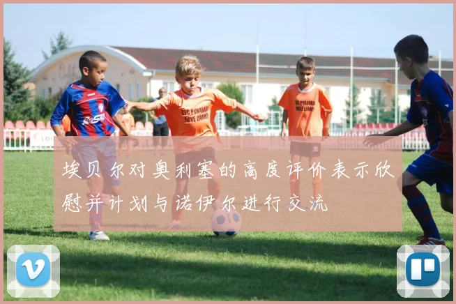埃贝尔对奥利塞的高度评价表示欣慰并计划与诺伊尔进行交流