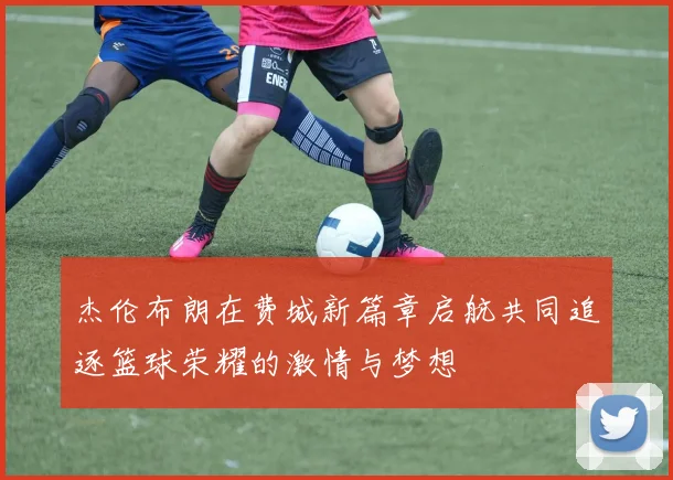 杰伦布朗在费城新篇章启航共同追逐篮球荣耀的激情与梦想