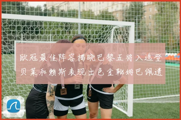 欧冠最佳阵容揭晓巴黎五将入选登贝莱和赖斯表现出色金靴姆巴佩遗憾落选